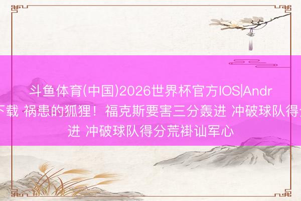 斗鱼体育(中国)2026世界杯官方IOS|Android手机app下载 祸患的狐狸！福克斯要害三分轰进 冲破球队得分荒褂讪军心