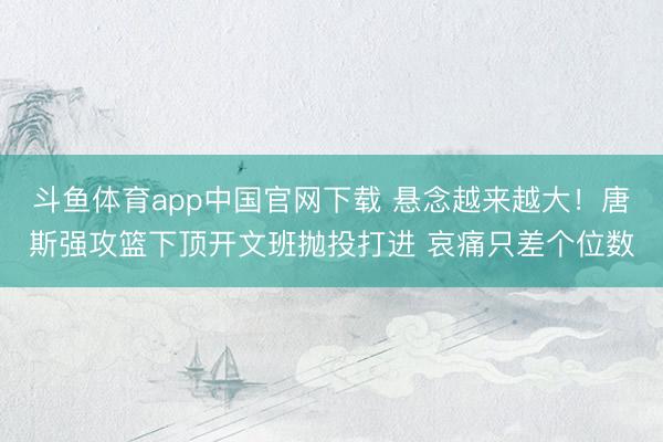 斗鱼体育app中国官网下载 悬念越来越大！唐斯强攻篮下顶开文班抛投打进 哀痛只差个位数
