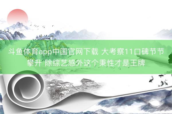 斗鱼体育app中国官网下载 大考察11口碑节节攀升 除综艺感外这个秉性才是王牌