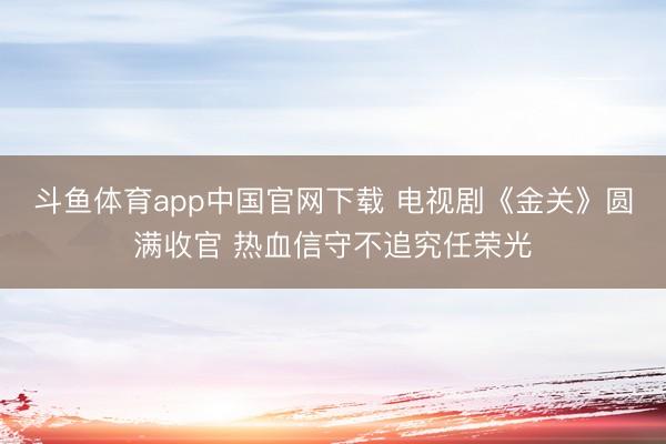 斗鱼体育app中国官网下载 电视剧《金关》圆满收官 热血信守不追究任荣光