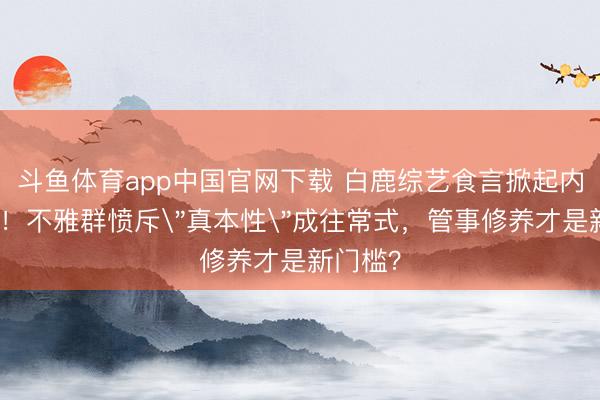 斗鱼体育app中国官网下载 白鹿综艺食言掀起内娱端正！不雅群愤斥