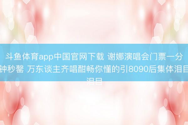 斗鱼体育app中国官网下载 谢娜演唱会门票一分钟秒罄 万东谈主齐唱酣畅你懂的引8090后集体泪目