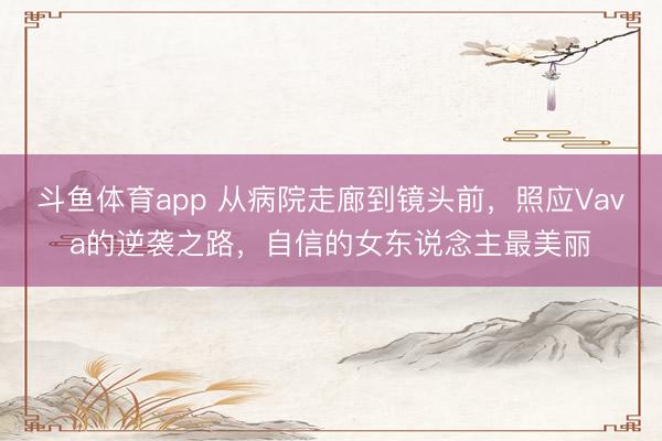 斗鱼体育app 从病院走廊到镜头前，照应Vava的逆袭之路，自信的女东说念主最美丽