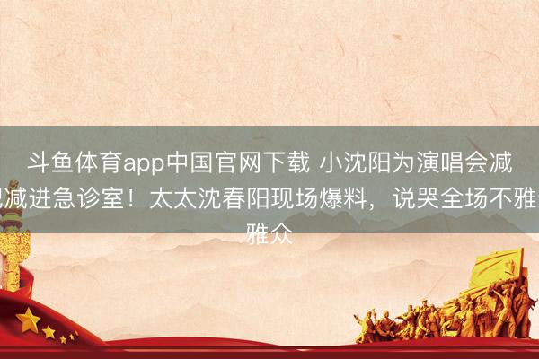 斗鱼体育app中国官网下载 小沈阳为演唱会减肥减进急诊室!太太沈春阳现场爆料,说哭全场不雅众