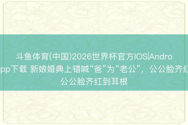 斗鱼体育(中国)2026世界杯官方IOS|Android手机app下载 新娘婚典上错喊“爸”为“老公”，公公脸齐红到耳根