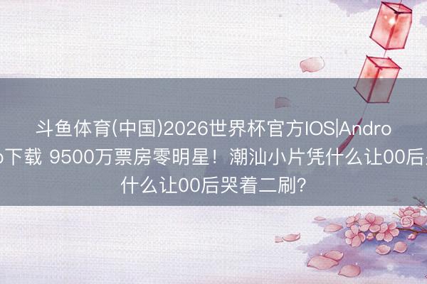 斗鱼体育(中国)2026世界杯官方IOS|Android手机app下载 9500万票房零明星！潮汕小片凭什么让00后哭着二刷？