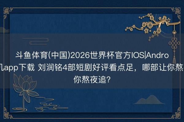 斗鱼体育(中国)2026世界杯官方IOS|Android手机app下载 刘润铭4部短剧好评看点足，哪部让你熬夜追？