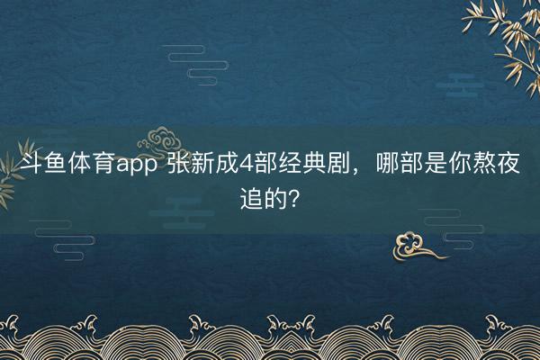 斗鱼体育app 张新成4部经典剧，哪部是你熬夜追的？