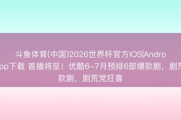 斗鱼体育(中国)2026世界杯官方IOS|Android手机app下载 首播将至！优酷6-7月预排6部爆款剧，剧荒党狂喜