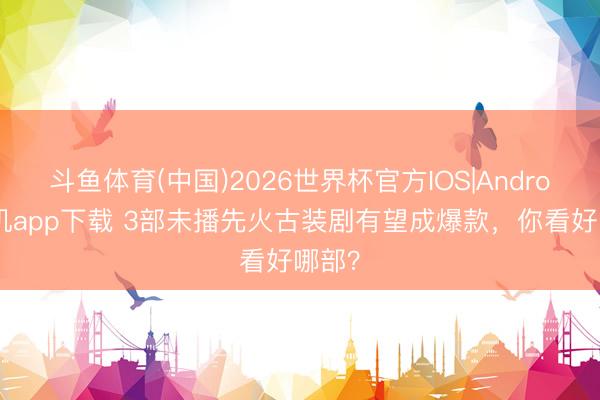 斗鱼体育(中国)2026世界杯官方IOS|Android手机app下载 3部未播先火古装剧有望成爆款，你看好哪部？