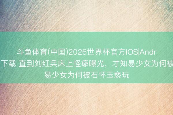 斗鱼体育(中国)2026世界杯官方IOS|Android手机app下载 直到刘红兵床上怪癖曝光，才知易少女为何被石怀玉亵玩