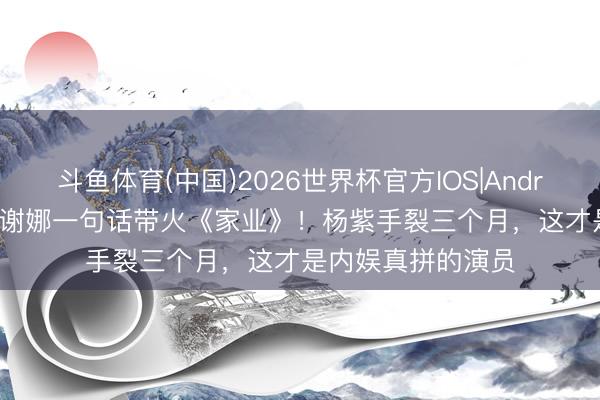 斗鱼体育(中国)2026世界杯官方IOS|Android手机app下载 谢娜一句话带火《家业》！杨紫手裂三个月，这才是内娱真拼的演员