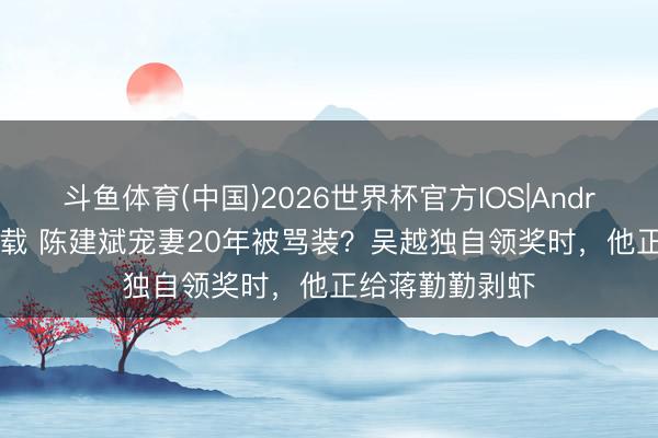 斗鱼体育(中国)2026世界杯官方IOS|Android手机app下载 陈建斌宠妻20年被骂装?吴越独自领奖时,他正给蒋勤勤剥虾