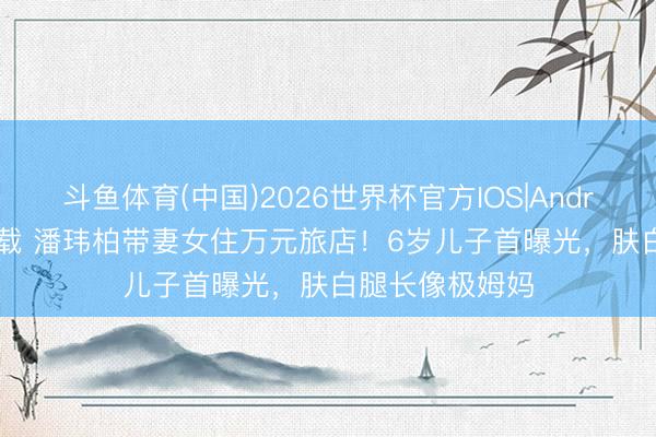 斗鱼体育(中国)2026世界杯官方IOS|Android手机app下载 潘玮柏带妻女住万元旅店！6岁儿子首曝光，肤白腿长像极姆妈
