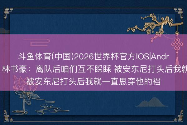 斗鱼体育(中国)2026世界杯官方IOS|Android手机app下载 林书豪:离队后咱们互不睬睬 被安东尼打头后我就一直思穿他的裆