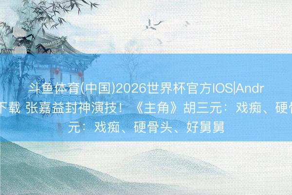 斗鱼体育(中国)2026世界杯官方IOS|Android手机app下载 张嘉益封神演技！《主角》胡三元：戏痴、硬骨头、好舅舅