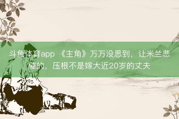斗鱼体育app 《主角》万万没思到，让米兰悲催的，压根不是嫁大近20岁的丈夫
