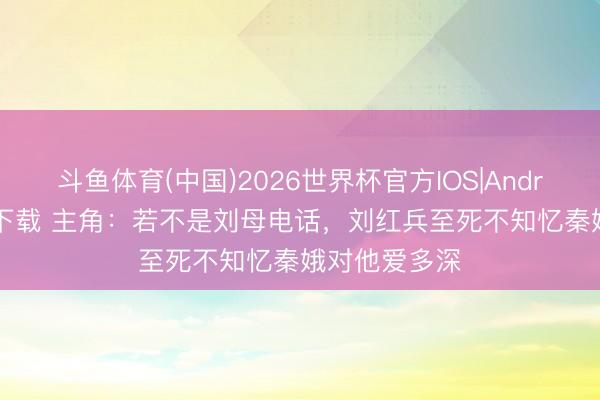 斗鱼体育(中国)2026世界杯官方IOS|Android手机app下载 主角：若不是刘母电话，刘红兵至死不知忆秦娥对他爱多深