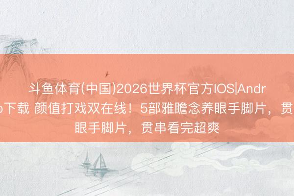 斗鱼体育(中国)2026世界杯官方IOS|Android手机app下载 颜值打戏双在线！5部雅瞻念养眼手脚片，贯串看完超爽