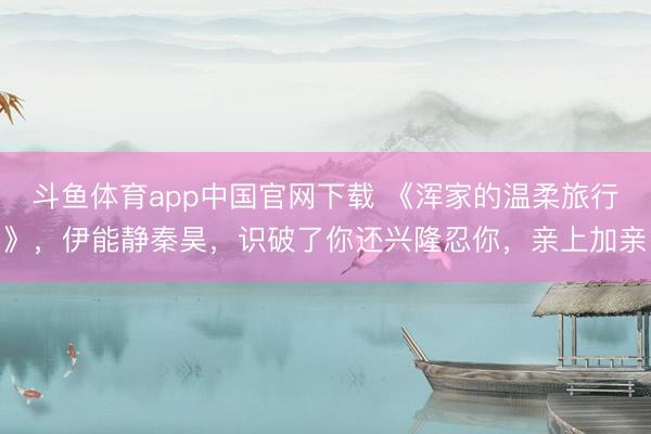斗鱼体育app中国官网下载 《浑家的温柔旅行》，伊能静秦昊，识破了你还兴隆忍你，亲上加亲