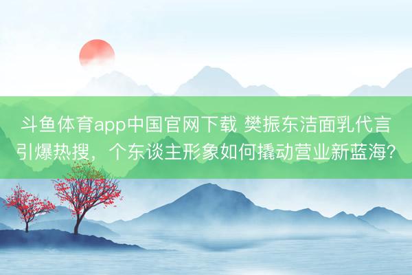 斗鱼体育app中国官网下载 樊振东洁面乳代言引爆热搜，个东谈主形象如何撬动营业新蓝海？