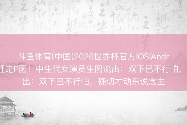 斗鱼体育(中国)2026世界杯官方IOS|Android手机app下载 赶走P图!中生代女演员生图流出:双下巴不行怕,确切才动东说念主