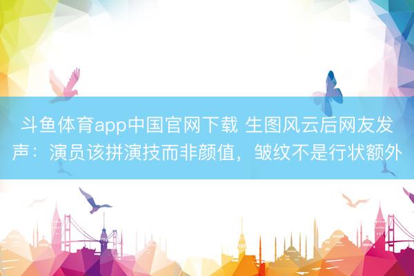 斗鱼体育app中国官网下载 生图风云后网友发声:演员该拼演技而非颜值,皱纹不是行状额外