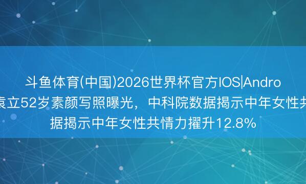 斗鱼体育(中国)2026世界杯官方IOS|Android手机app下载 袁立52岁素颜写照曝光，中科院数据揭示中年女性共情力擢升12.8%