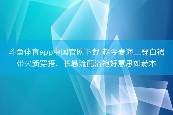 斗鱼体育app中国官网下载 赵今麦海上穿白裙带火新穿搭，长鬈流配浴袍好意思如赫本