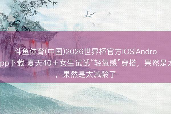 斗鱼体育(中国)2026世界杯官方IOS|Android手机app下载 夏天40＋女生试试“轻氧感”穿搭，果然是太减龄了