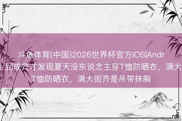 斗鱼体育(中国)2026世界杯官方IOS|Android手机app下载 到成齐才发现夏天没东说念主穿T恤防晒衣,满大街齐是吊带抹胸