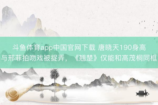 斗鱼体育app中国官网下载 唐晓天190身高与邢菲拍吻戏被捉弄，《翘楚》仅能和高茂桐同框