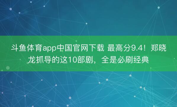 斗鱼体育app中国官网下载 最高分9.4！郑晓龙抓导的这10部剧，全是必刷经典