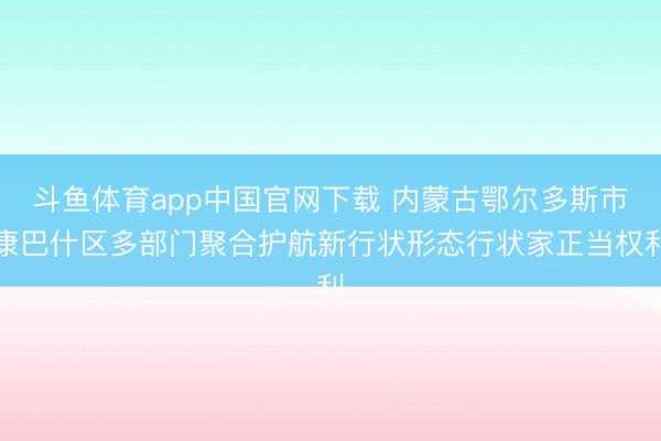 斗鱼体育app中国官网下载 内蒙古鄂尔多斯市康巴什区多部门聚合护航新行状形态行状家正当权利