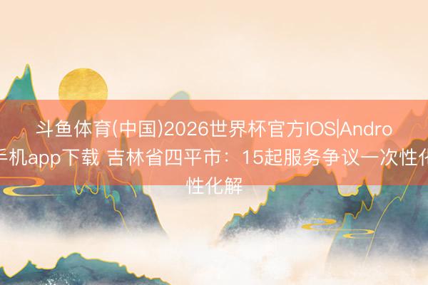 斗鱼体育(中国)2026世界杯官方IOS|Android手机app下载 吉林省四平市：15起服务争议一次性化解