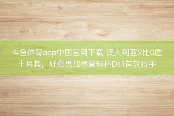 斗鱼体育app中国官网下载 澳大利亚2比0胜土耳其，好意思加墨寰球杯D组首轮得手
