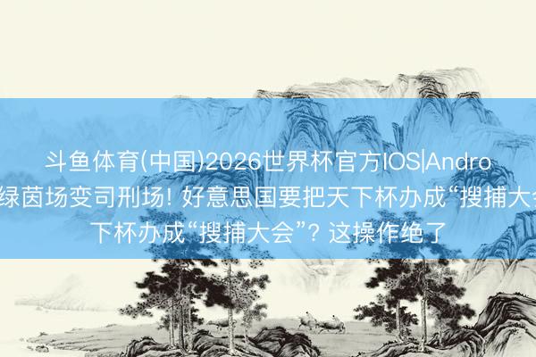 斗鱼体育(中国)2026世界杯官方IOS|Android手机app下载 绿茵场变司刑场! 好意思国要把天下杯办成“搜捕大会”? 这操作绝了