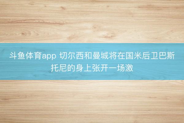 斗鱼体育app 切尔西和曼城将在国米后卫巴斯托尼的身上张开一场激