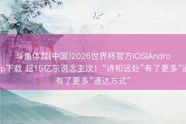 斗鱼体育(中国)2026世界杯官方IOS|Android手机app下载 超15亿东说念主次！“诗和远处”有了更多“通达方式”