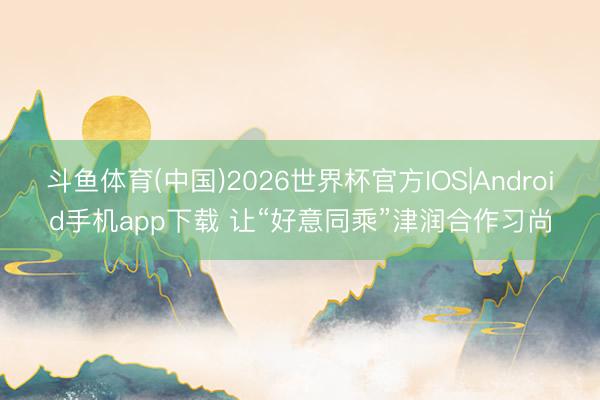 斗鱼体育(中国)2026世界杯官方IOS|Android手机app下载 让“好意同乘”津润合作习尚