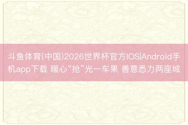 斗鱼体育(中国)2026世界杯官方IOS|Android手机app下载 暖心“抢”光一车果 善意悉力两座城