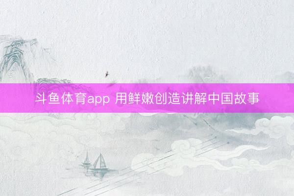 斗鱼体育app 用鲜嫩创造讲解中国故事