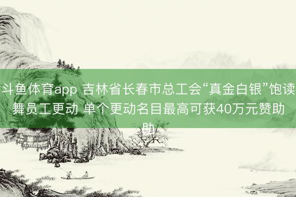 斗鱼体育app 吉林省长春市总工会“真金白银”饱读舞员工更动 单个更动名目最高可获40万元赞助