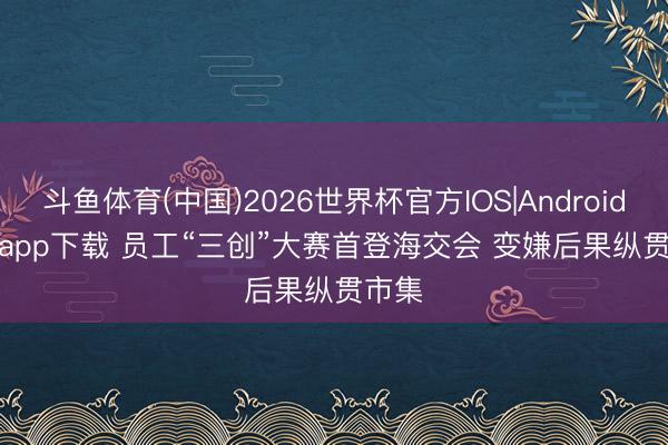 斗鱼体育(中国)2026世界杯官方IOS|Android手机app下载 员工“三创”大赛首登海交会 变嫌后果纵贯市集
