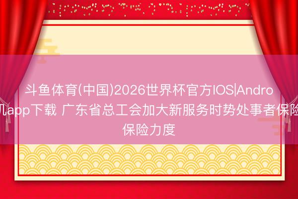斗鱼体育(中国)2026世界杯官方IOS|Android手机app下载 广东省总工会加大新服务时势处事者保险力度