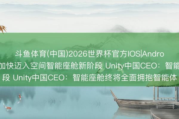 斗鱼体育(中国)2026世界杯官方IOS|Android手机app下载 智能座舱加快迈入空间智能座舱新阶段 Unity中国CEO：智能座舱终将全面拥抱智能体