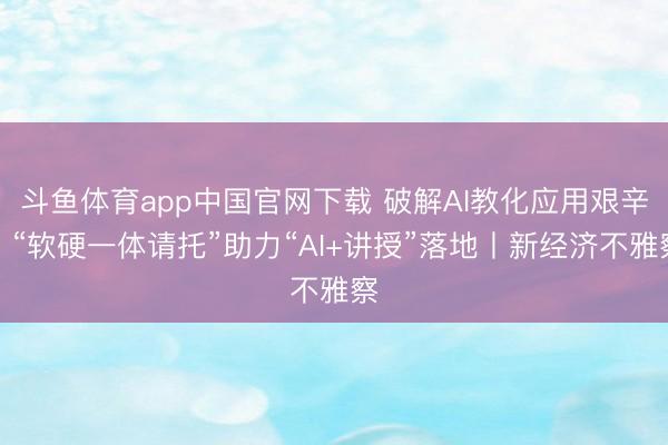 斗鱼体育app中国官网下载 破解AI教化应用艰辛，“软硬一体请托”助力“AI+讲授”落地丨新经济不雅察