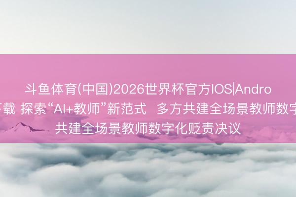 斗鱼体育(中国)2026世界杯官方IOS|Android手机app下载 探索“AI+教师”新范式  多方共建全场景教师数字化贬责决议