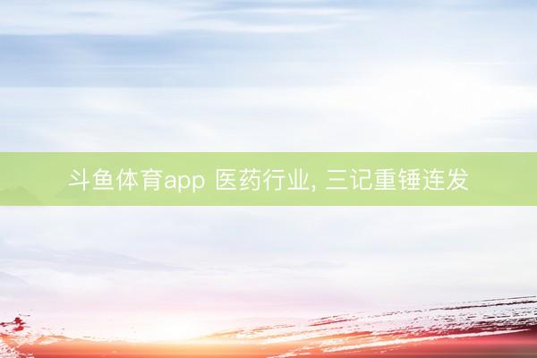 斗鱼体育app 医药行业， 三记重锤连发