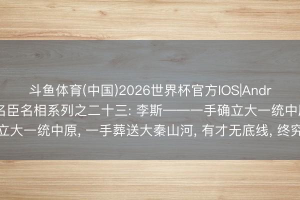 斗鱼体育(中国)2026世界杯官方IOS|Android手机app下载 历代名臣名相系列之二十三: 李斯——一手确立大一统中原， 一手葬送大秦山河， 有才无底线， 终究是职场最大陷坑